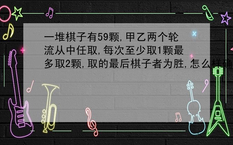 一堆棋子有59颗,甲乙两个轮流从中任取,每次至少取1颗最多取2颗,取的最后棋子者为胜,怎么样确保甲必胜