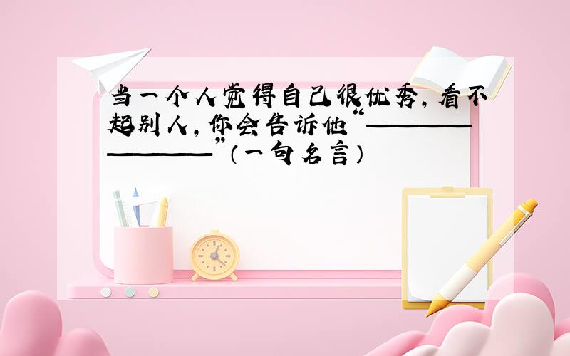 当一个人觉得自己很优秀,看不起别人,你会告诉他“————————”（一句名言）