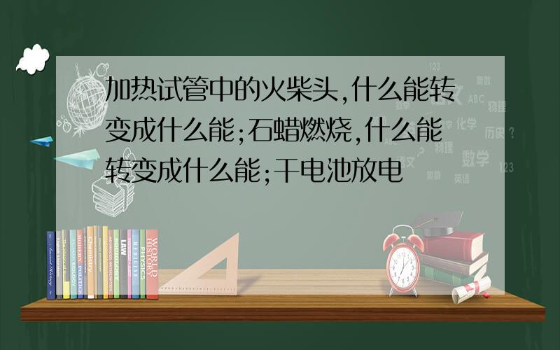 加热试管中的火柴头,什么能转变成什么能;石蜡燃烧,什么能转变成什么能;干电池放电