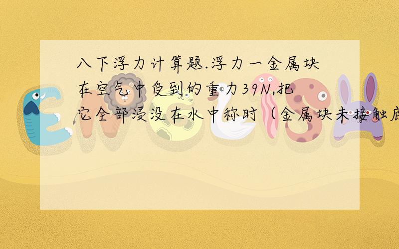 八下浮力计算题.浮力一金属块在空气中受到的重力39N,把它全部浸没在水中称时（金属块未接触底面）,弹簧测力计读书为34N