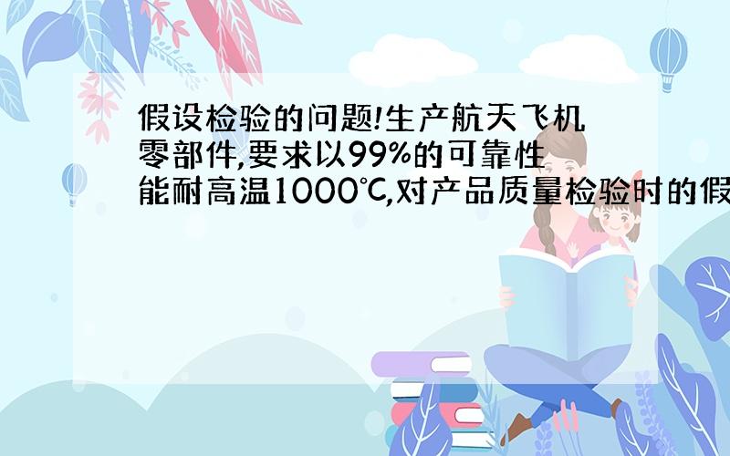 假设检验的问题!生产航天飞机零部件,要求以99%的可靠性能耐高温1000℃,对产品质量检验时的假设应为A.H0:u>=1