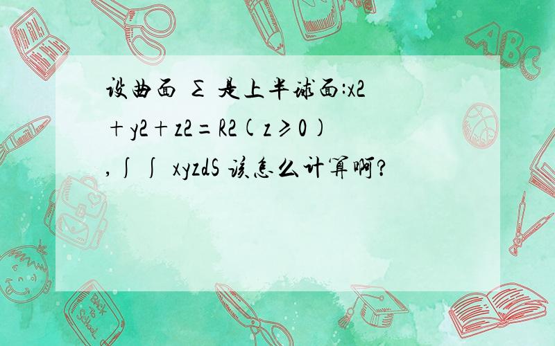 设曲面 ∑ 是上半球面:x2+y2+z2=R2(z≥0),∫∫ xyzdS 该怎么计算啊?