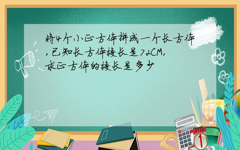 将4个小正方体拼成一个长方体,已知长方体棱长是72CM,求正方体的棱长是多少