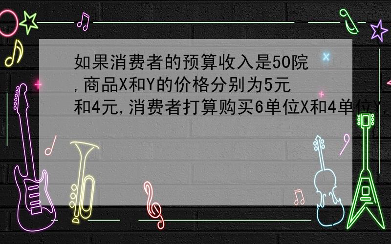 如果消费者的预算收入是50院,商品X和Y的价格分别为5元和4元,消费者打算购买6单位X和4单位Y,商品X和Y的