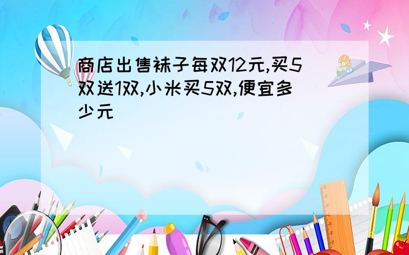 商店出售袜子每双12元,买5双送1双,小米买5双,便宜多少元