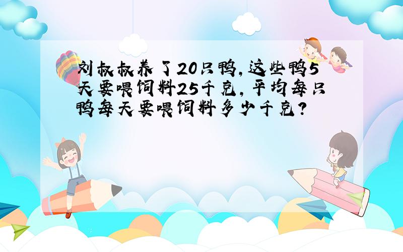 刘叔叔养了20只鸭,这些鸭5天要喂饲料25千克,平均每只鸭每天要喂饲料多少千克?