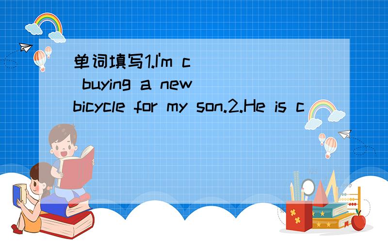 单词填写1.I'm c___ buying a new bicycle for my son.2.He is c____