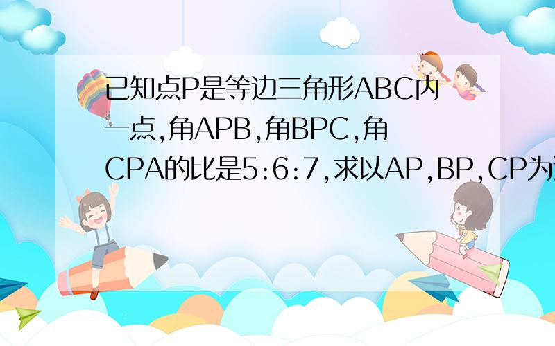 已知点P是等边三角形ABC内一点,角APB,角BPC,角CPA的比是5:6:7,求以AP,BP,CP为边的三角形内角的比