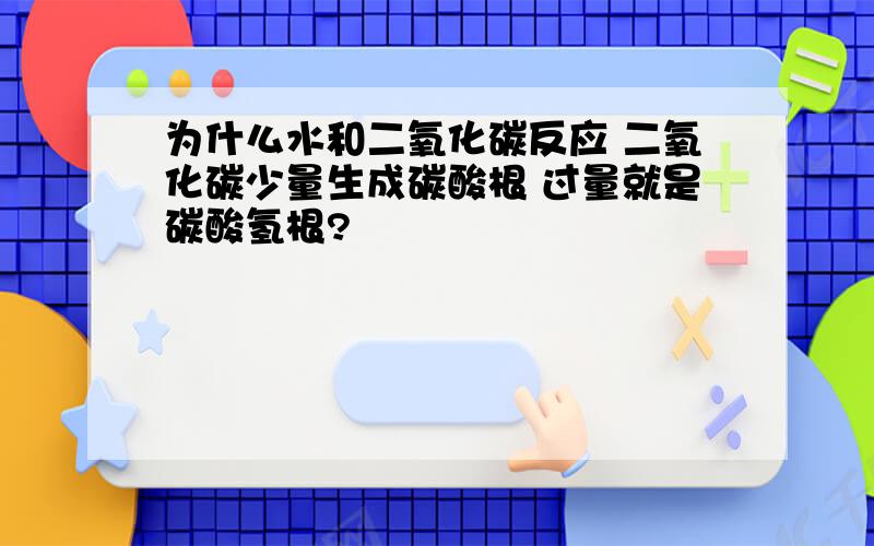 为什么水和二氧化碳反应 二氧化碳少量生成碳酸根 过量就是碳酸氢根?