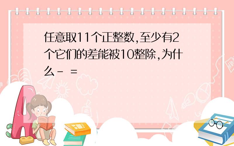 任意取11个正整数,至少有2个它们的差能被10整除,为什么- =