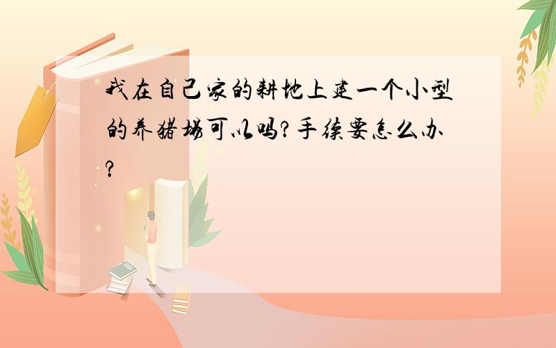 我在自己家的耕地上建一个小型的养猪场可以吗?手续要怎么办?