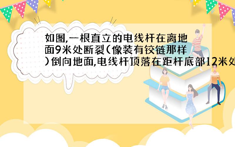 如图,一根直立的电线杆在离地面9米处断裂(像装有铰链那样)倒向地面,电线杆顶落在距杆底部12米处