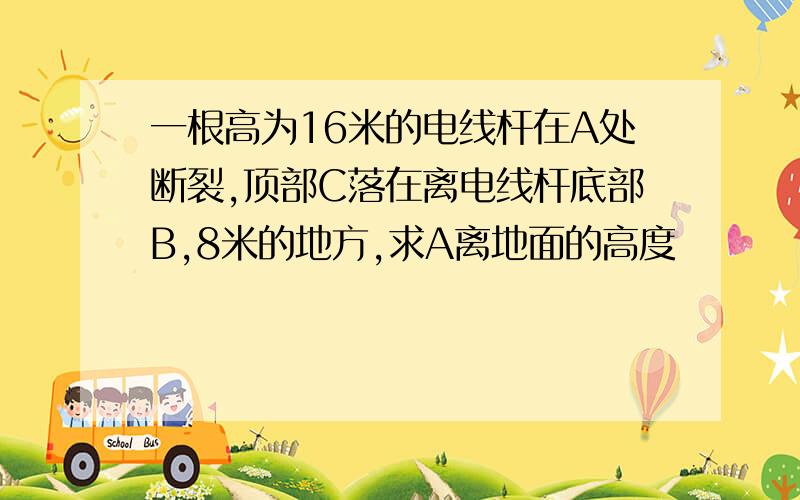 一根高为16米的电线杆在A处断裂,顶部C落在离电线杆底部B,8米的地方,求A离地面的高度