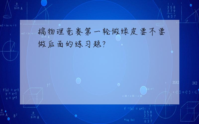 搞物理竞赛第一轮做绿皮要不要做后面的练习题?