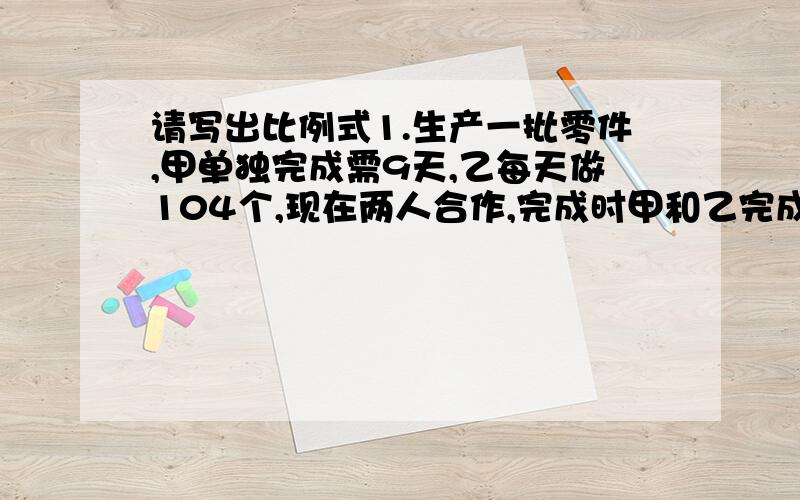 请写出比例式1.生产一批零件,甲单独完成需9天,乙每天做104个,现在两人合作,完成时甲和乙完成的个数比是7：8,求这批