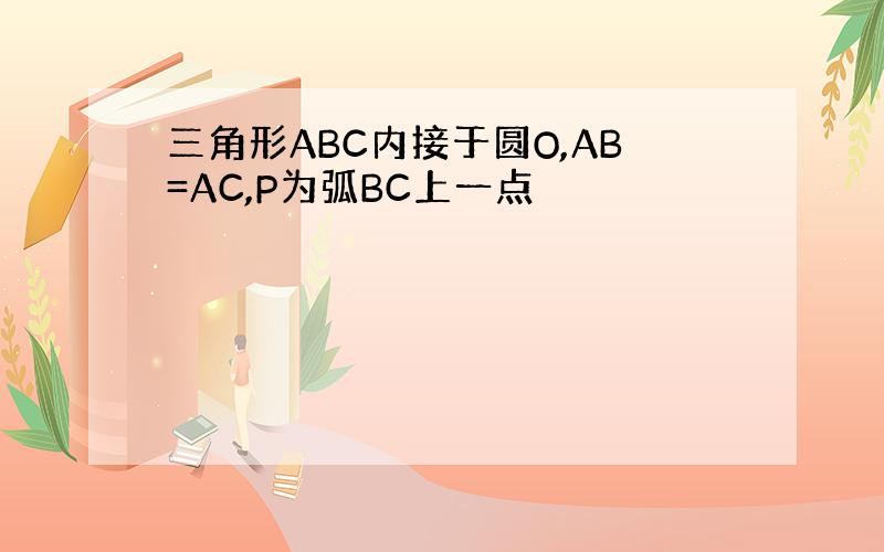 三角形ABC内接于圆O,AB=AC,P为弧BC上一点