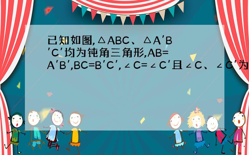 已知如图,△ABC、△A′B′C′均为钝角三角形,AB=A′B′,BC=B′C′,∠C=∠C′且∠C、∠C′为钝角