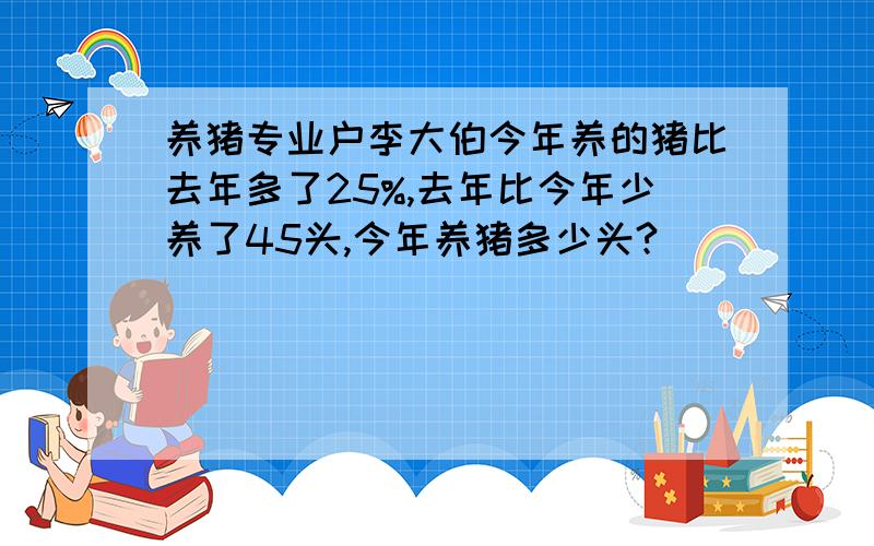 养猪专业户李大伯今年养的猪比去年多了25%,去年比今年少养了45头,今年养猪多少头?