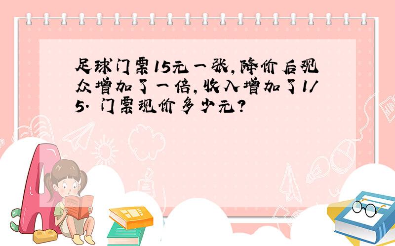 足球门票15元一张,降价后观众增加了一倍,收入增加了1/5. 门票现价多少元?