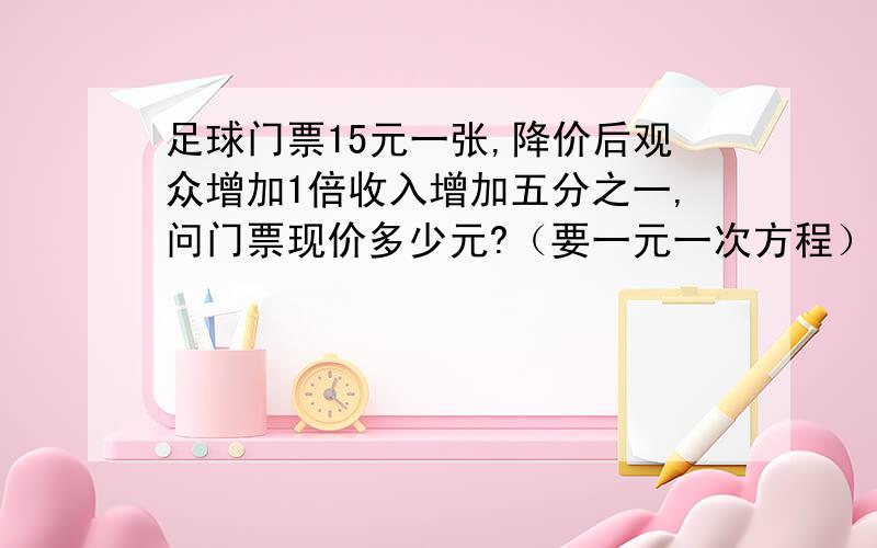 足球门票15元一张,降价后观众增加1倍收入增加五分之一,问门票现价多少元?（要一元一次方程）