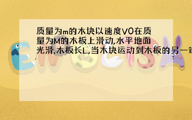 质量为m的木块以速度V0在质量为M的木板上滑动,水平地面光滑,木板长L,当木块运动到木板的另一端时,他们速度分别是V1和