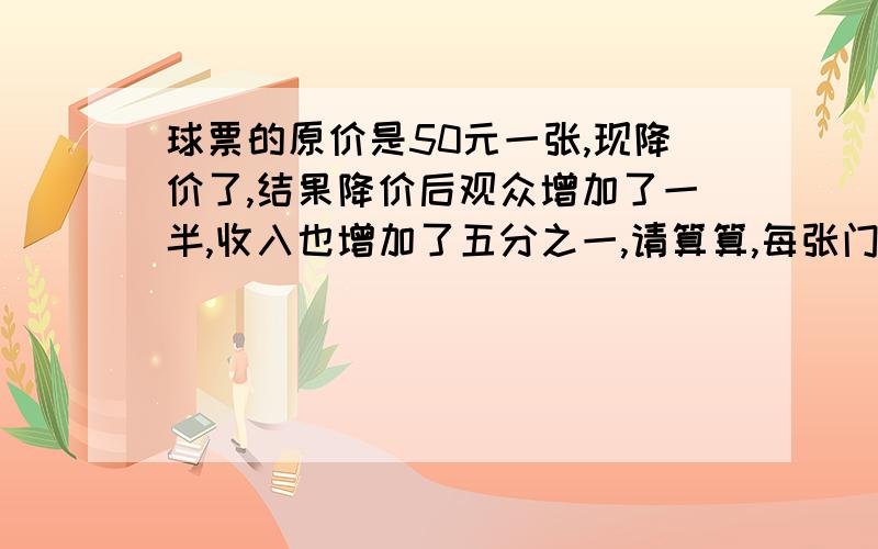 球票的原价是50元一张,现降价了,结果降价后观众增加了一半,收入也增加了五分之一,请算算,每张门票降价了多少元.