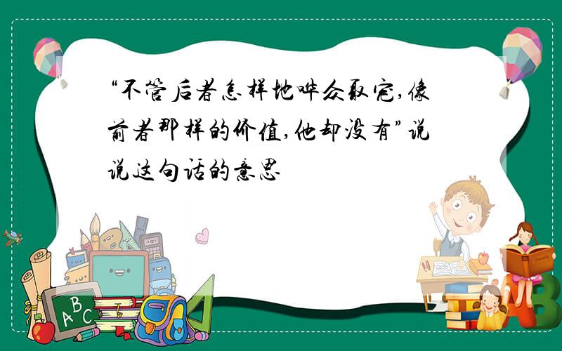 “不管后者怎样地哗众取宠,像前者那样的价值,他却没有”说说这句话的意思