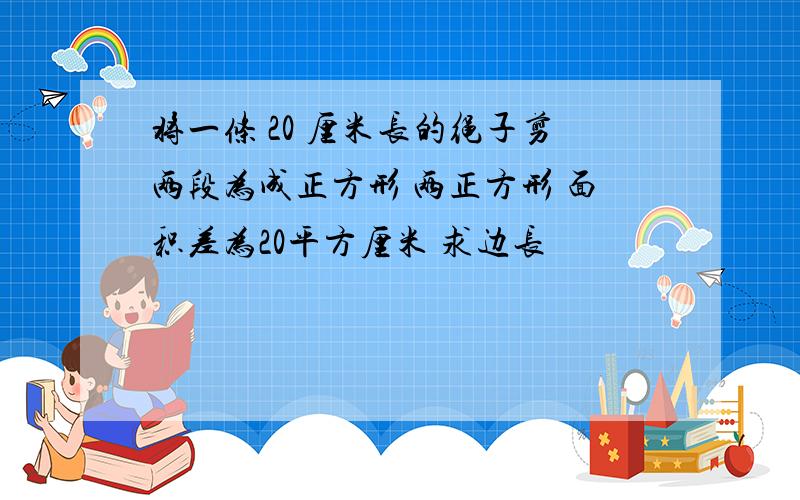 将一条 20 厘米长的绳子剪两段为成正方形 两正方形 面积差为20平方厘米 求边长