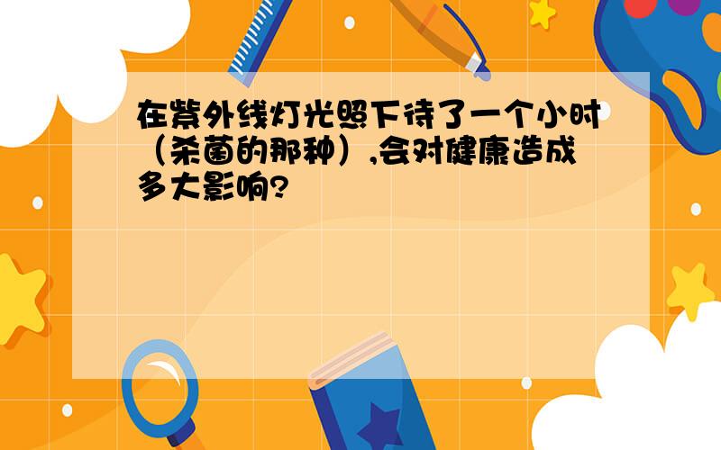 在紫外线灯光照下待了一个小时（杀菌的那种）,会对健康造成多大影响?