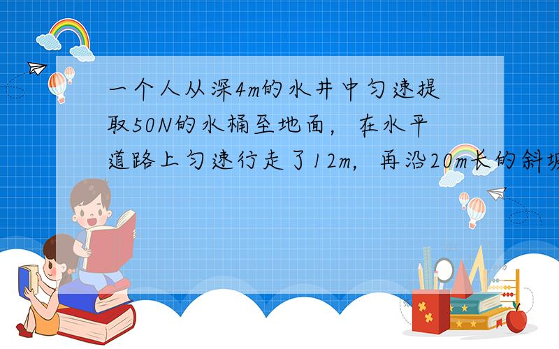 一个人从深4m的水井中匀速提取50N的水桶至地面，在水平道路上匀速行走了12m，再沿20m长的斜坡匀速向下走到6m深的地