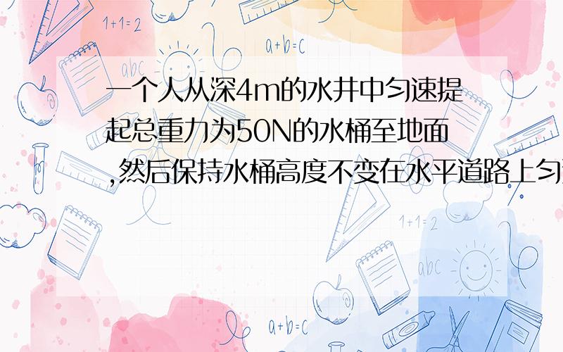 一个人从深4m的水井中匀速提起总重力为50N的水桶至地面,然后保持水桶高度不变在水平道路上匀速行走16m,则整个过程中此