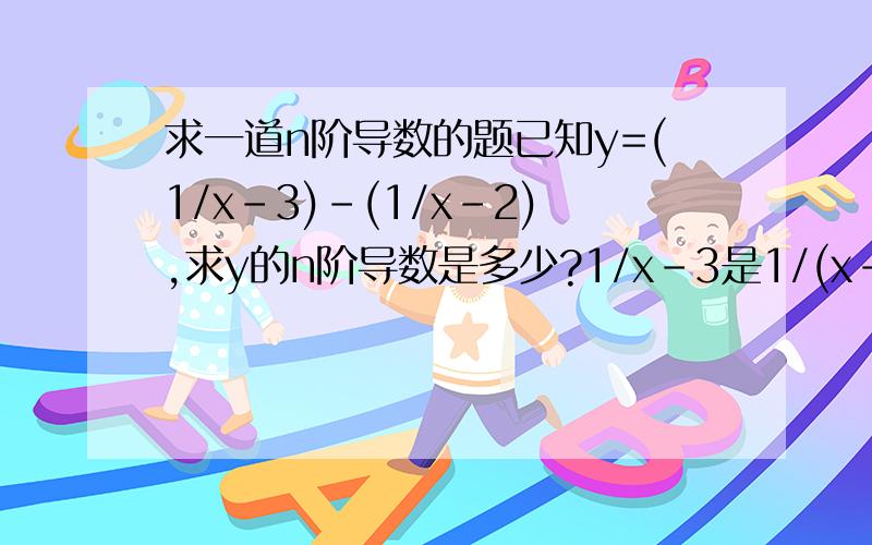 求一道n阶导数的题已知y=(1/x-3)-(1/x-2),求y的n阶导数是多少?1/x-3是1/(x-3) 我要具体的计