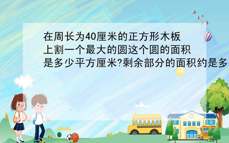 在周长为40厘米的正方形木板上割一个最大的圆这个圆的面积是多少平方厘米?剩余部分的面积约是多少平方厘