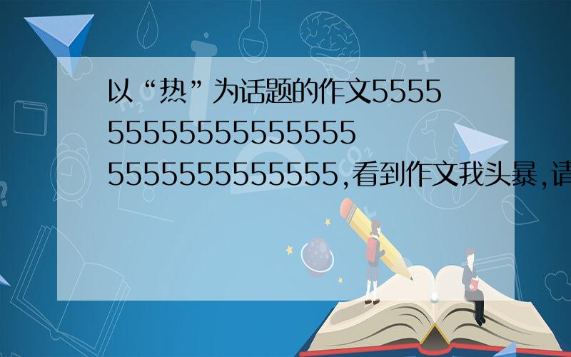 以“热”为话题的作文5555555555555555555555555555555,看到作文我头暴,请给为文笔好的朋友们