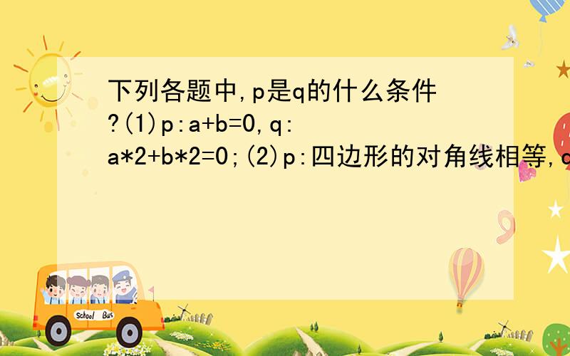 下列各题中,p是q的什么条件?(1)p:a+b=0,q:a*2+b*2=0;(2)p:四边形的对角线相等,q: