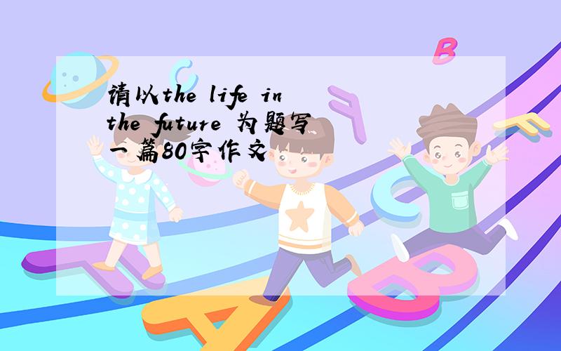 请以the life in the future 为题写一篇80字作文