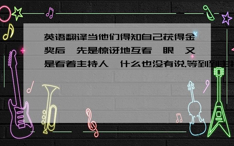 英语翻译当他们得知自己获得金奖后,先是惊讶地互看一眼,又是看着主持人,什么也没有说.等到到主持人的确认后,他们又是互看了