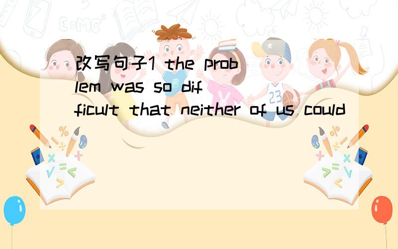 改写句子1 the problem was so difficult that neither of us could