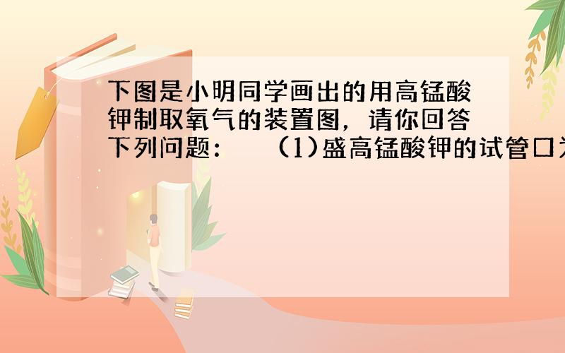 下图是小明同学画出的用高锰酸钾制取氧气的装置图，请你回答下列问题：　　 (1)盛高锰酸钾的试管口为什么要稍向下倾斜？__