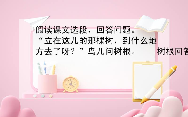 阅读课文选段，回答问题。　　“立在这儿的那棵树，到什么地方去了呀？”鸟儿问树根。　　树根回答：“伐