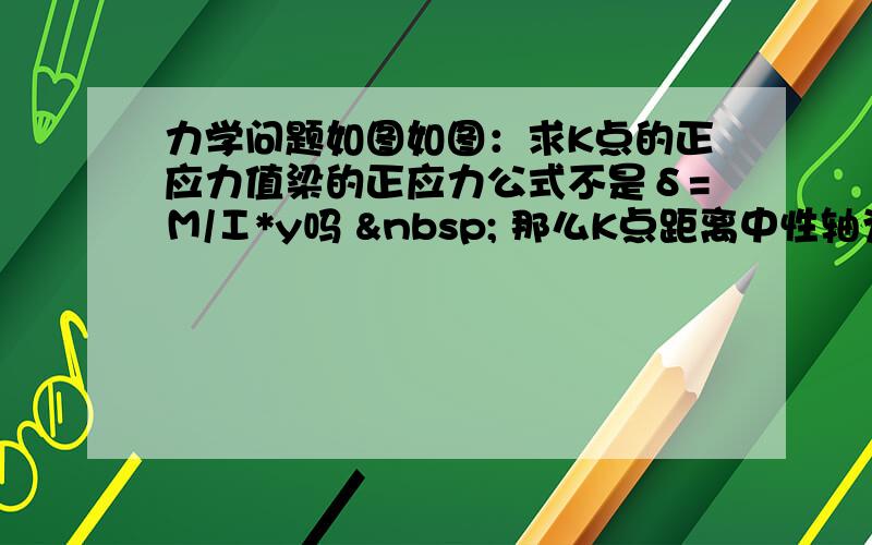 力学问题如图如图：求K点的正应力值梁的正应力公式不是δ=Μ/Ι*y吗   那么K点距离中性轴为零  