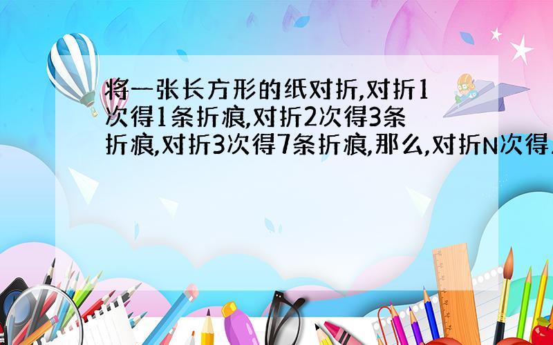 将一张长方形的纸对折,对折1次得1条折痕,对折2次得3条折痕,对折3次得7条折痕,那么,对折N次得几条折痕