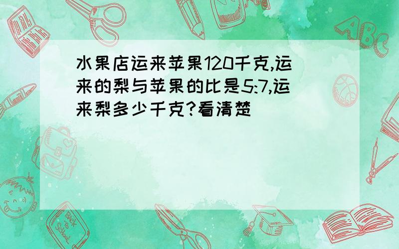 水果店运来苹果120千克,运来的梨与苹果的比是5:7,运来梨多少千克?看清楚