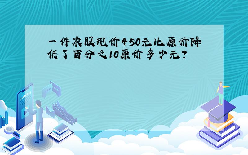 一件衣服现价450元比原价降低了百分之10原价多少元?