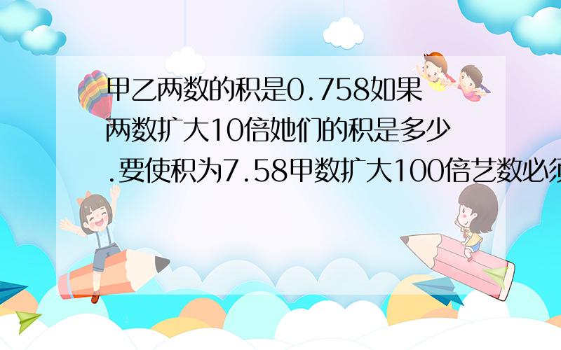 甲乙两数的积是0.758如果两数扩大10倍她们的积是多少.要使积为7.58甲数扩大100倍艺数必须是多少