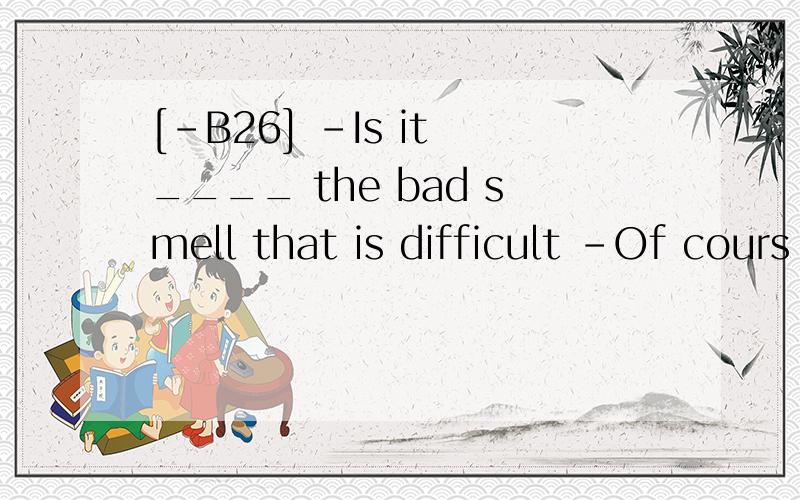 [-B26] -Is it ____ the bad smell that is difficult -Of cours