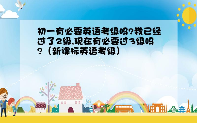 初一有必要英语考级吗?我已经过了2级,现在有必要过3级吗?（新课标英语考级）