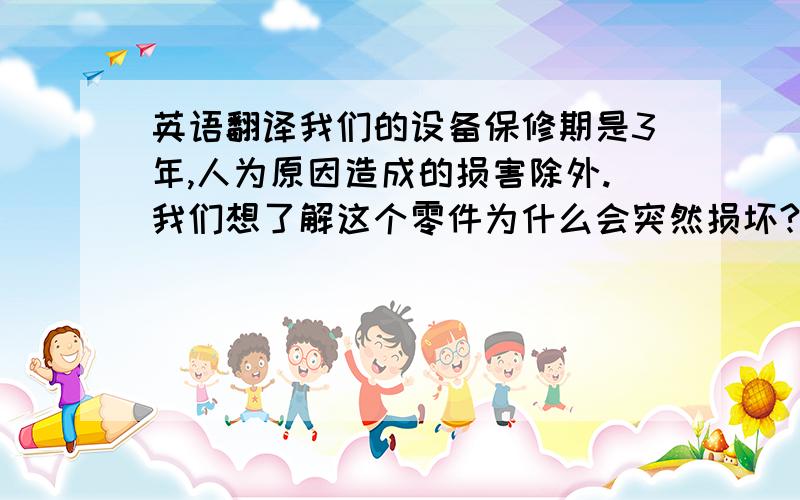 英语翻译我们的设备保修期是3年,人为原因造成的损害除外.我们想了解这个零件为什么会突然损坏?能否详细告知故障产生的原因?