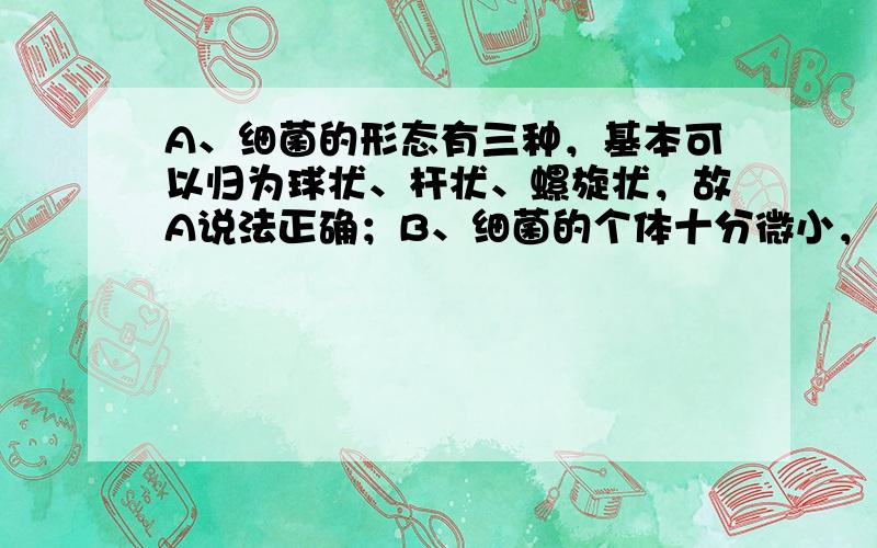 A、细菌的形态有三种，基本可以归为球状、杆状、螺旋状，故A说法正确；B、细菌的个体十分微小，大约1000个细菌