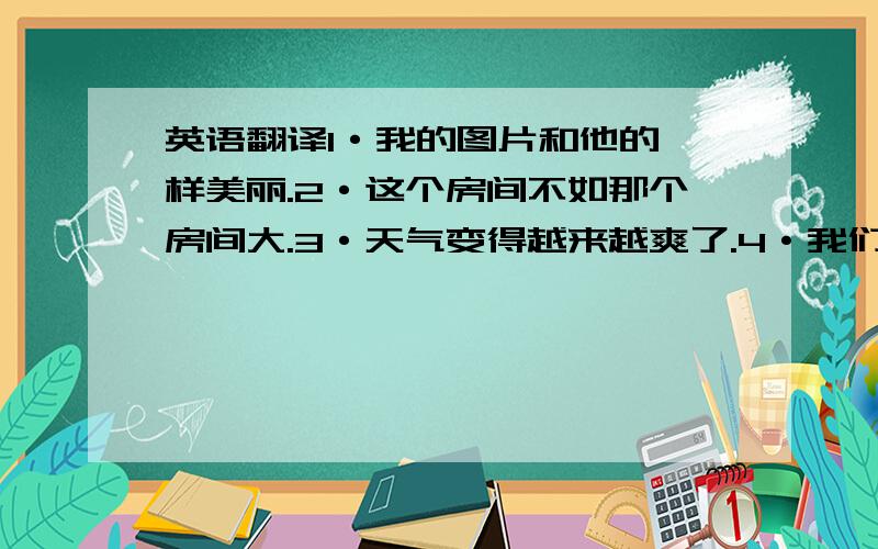 英语翻译1·我的图片和他的一样美丽.2·这个房间不如那个房间大.3·天气变得越来越爽了.4·我们的城市越来越漂亮了.5·